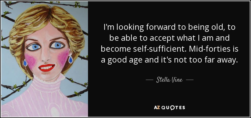 I'm looking forward to being old, to be able to accept what I am and become self-sufficient. Mid-forties is a good age and it's not too far away. - Stella Vine