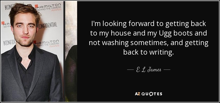 I'm looking forward to getting back to my house and my Ugg boots and not washing sometimes, and getting back to writing. - E. L. James