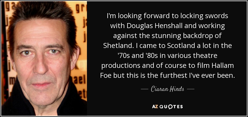 I'm looking forward to locking swords with Douglas Henshall and working against the stunning backdrop of Shetland. I came to Scotland a lot in the '70s and '80s in various theatre productions and of course to film Hallam Foe but this is the furthest I've ever been. - Ciaran Hinds