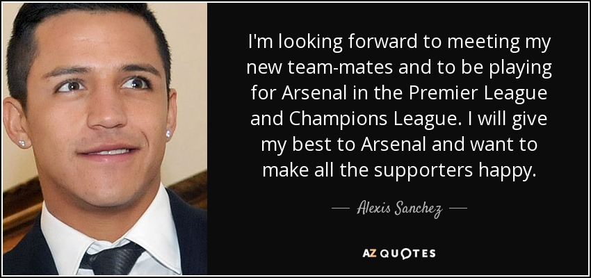I'm looking forward to meeting my new team-mates and to be playing for Arsenal in the Premier League and Champions League. I will give my best to Arsenal and want to make all the supporters happy. - Alexis Sanchez