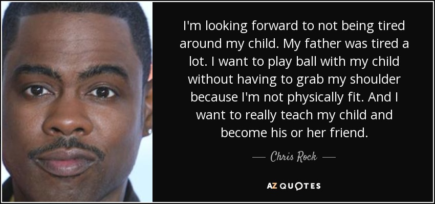 I'm looking forward to not being tired around my child. My father was tired a lot. I want to play ball with my child without having to grab my shoulder because I'm not physically fit. And I want to really teach my child and become his or her friend. - Chris Rock