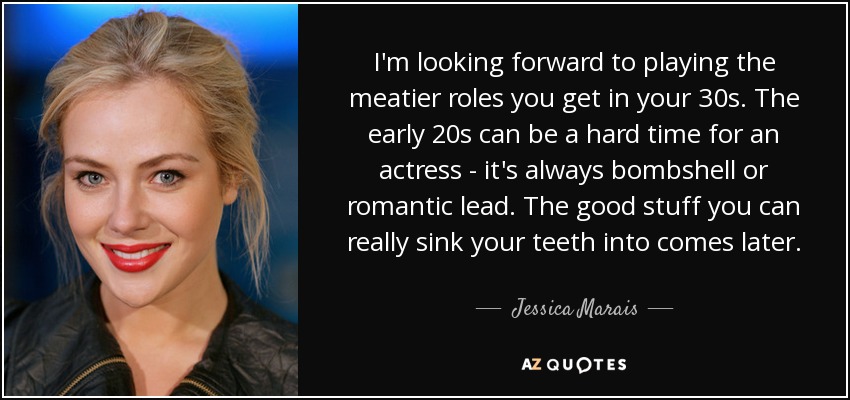 I'm looking forward to playing the meatier roles you get in your 30s. The early 20s can be a hard time for an actress - it's always bombshell or romantic lead. The good stuff you can really sink your teeth into comes later. - Jessica Marais