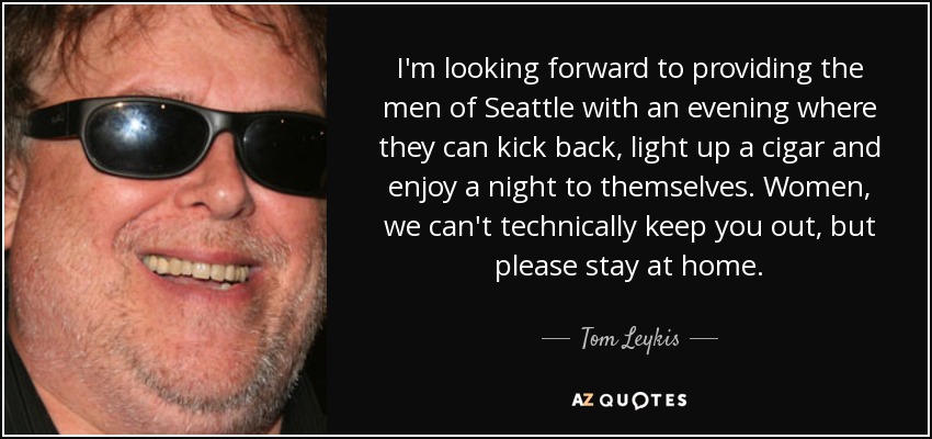 I'm looking forward to providing the men of Seattle with an evening where they can kick back, light up a cigar and enjoy a night to themselves. Women, we can't technically keep you out, but please stay at home. - Tom Leykis
