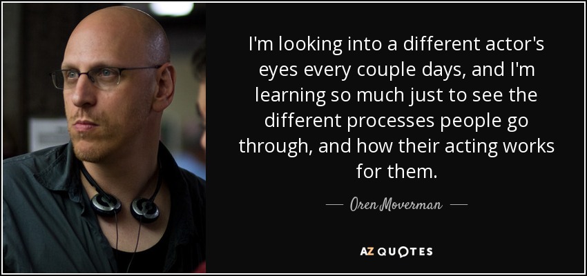 I'm looking into a different actor's eyes every couple days, and I'm learning so much just to see the different processes people go through, and how their acting works for them. - Oren Moverman
