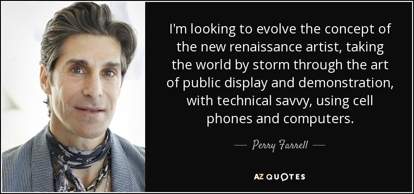 I'm looking to evolve the concept of the new renaissance artist, taking the world by storm through the art of public display and demonstration, with technical savvy, using cell phones and computers. - Perry Farrell