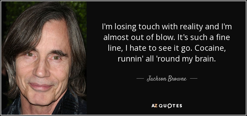 I'm losing touch with reality and I'm almost out of blow. It's such a fine line, I hate to see it go. Cocaine, runnin' all 'round my brain. - Jackson Browne
