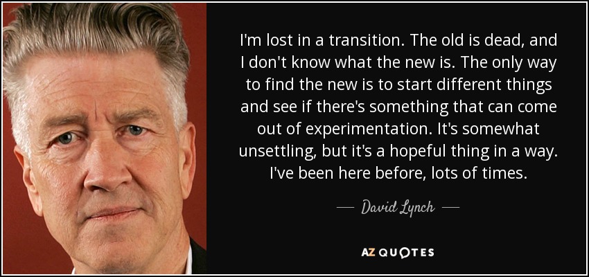 I'm lost in a transition. The old is dead, and I don't know what the new is. The only way to find the new is to start different things and see if there's something that can come out of experimentation. It's somewhat unsettling, but it's a hopeful thing in a way. I've been here before, lots of times. - David Lynch