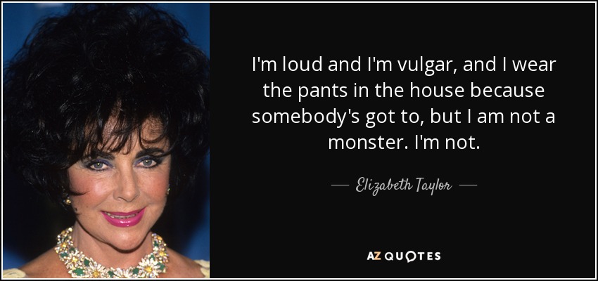 I'm loud and I'm vulgar, and I wear the pants in the house because somebody's got to, but I am not a monster. I'm not. - Elizabeth Taylor