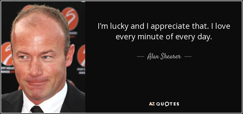 I'm lucky and I appreciate that. I love every minute of every day. - Alan Shearer