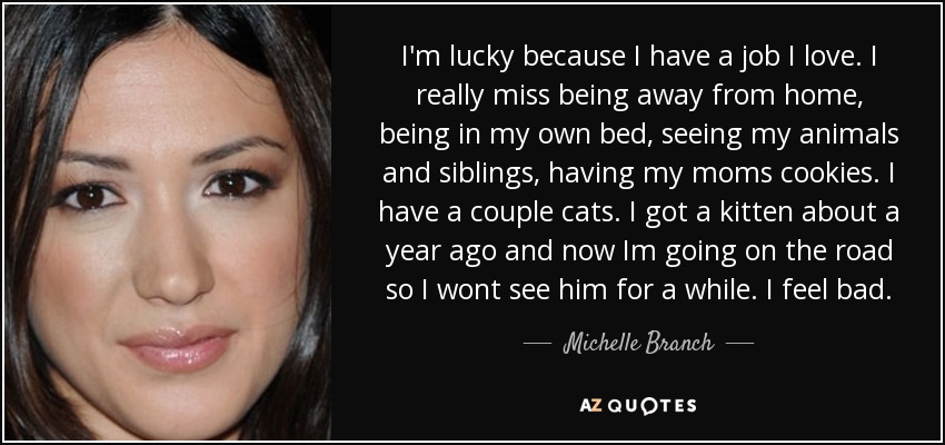 I'm lucky because I have a job I love. I really miss being away from home, being in my own bed, seeing my animals and siblings, having my moms cookies. I have a couple cats. I got a kitten about a year ago and now Im going on the road so I wont see him for a while. I feel bad. - Michelle Branch