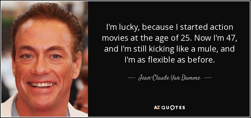 I'm lucky, because I started action movies at the age of 25. Now I'm 47, and I'm still kicking like a mule, and I'm as flexible as before. - Jean-Claude Van Damme