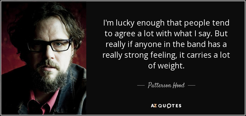 I'm lucky enough that people tend to agree a lot with what I say. But really if anyone in the band has a really strong feeling, it carries a lot of weight. - Patterson Hood