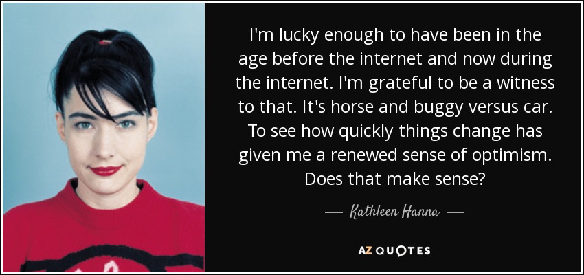 I'm lucky enough to have been in the age before the internet and now during the internet. I'm grateful to be a witness to that. It's horse and buggy versus car. To see how quickly things change has given me a renewed sense of optimism. Does that make sense? - Kathleen Hanna