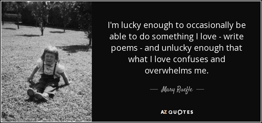 I'm lucky enough to occasionally be able to do something I love - write poems - and unlucky enough that what I love confuses and overwhelms me. - Mary Ruefle