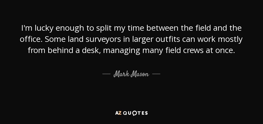 I'm lucky enough to split my time between the field and the office. Some land surveyors in larger outfits can work mostly from behind a desk, managing many field crews at once. - Mark Mason