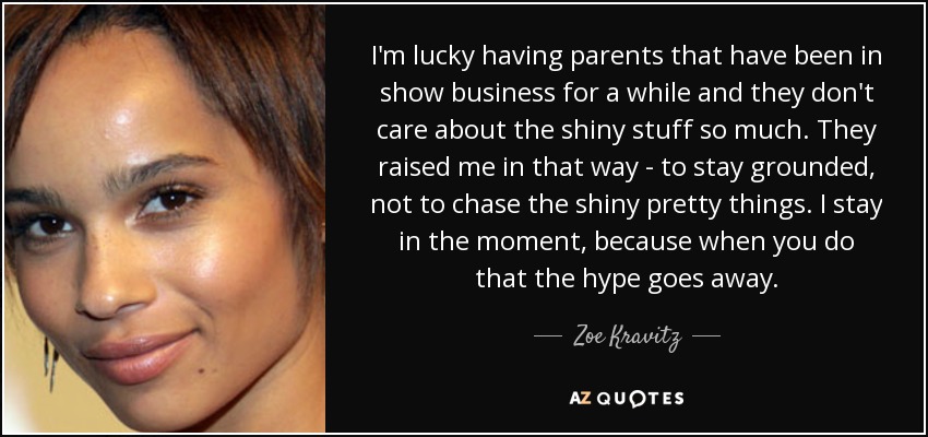 I'm lucky having parents that have been in show business for a while and they don't care about the shiny stuff so much. They raised me in that way - to stay grounded, not to chase the shiny pretty things. I stay in the moment, because when you do that the hype goes away. - Zoe Kravitz