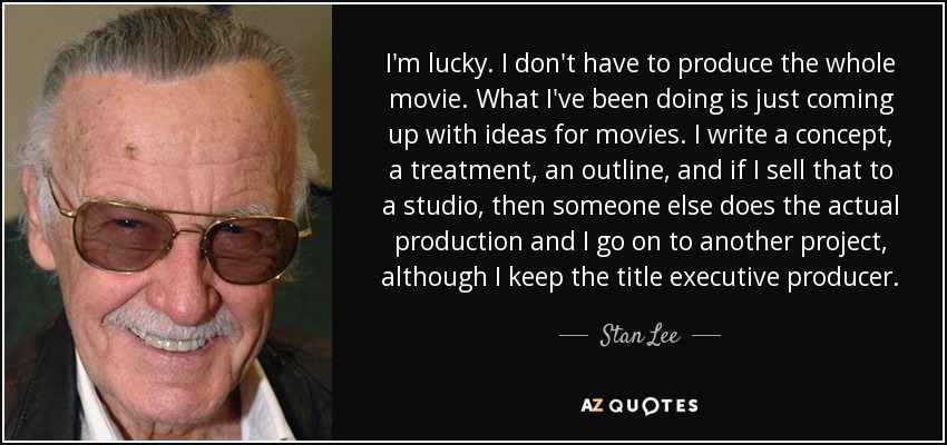 I'm lucky. I don't have to produce the whole movie. What I've been doing is just coming up with ideas for movies. I write a concept, a treatment, an outline, and if I sell that to a studio, then someone else does the actual production and I go on to another project, although I keep the title executive producer. - Stan Lee