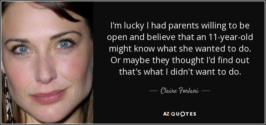 I'm lucky I had parents willing to be open and believe that an 11-year-old might know what she wanted to do. Or maybe they thought I'd find out that's what I didn't want to do. - Claire Forlani