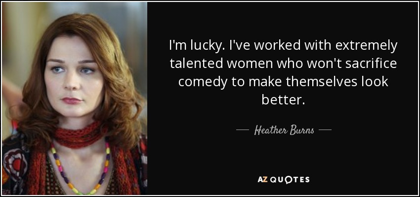 I'm lucky. I've worked with extremely talented women who won't sacrifice comedy to make themselves look better. - Heather Burns