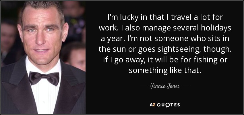 I'm lucky in that I travel a lot for work. I also manage several holidays a year. I'm not someone who sits in the sun or goes sightseeing, though. If I go away, it will be for fishing or something like that. - Vinnie Jones