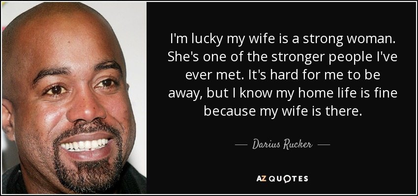 I'm lucky my wife is a strong woman. She's one of the stronger people I've ever met. It's hard for me to be away, but I know my home life is fine because my wife is there. - Darius Rucker