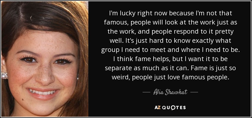 I'm lucky right now because I'm not that famous, people will look at the work just as the work, and people respond to it pretty well. It's just hard to know exactly what group I need to meet and where I need to be. I think fame helps, but I want it to be separate as much as it can. Fame is just so weird, people just love famous people. - Alia Shawkat