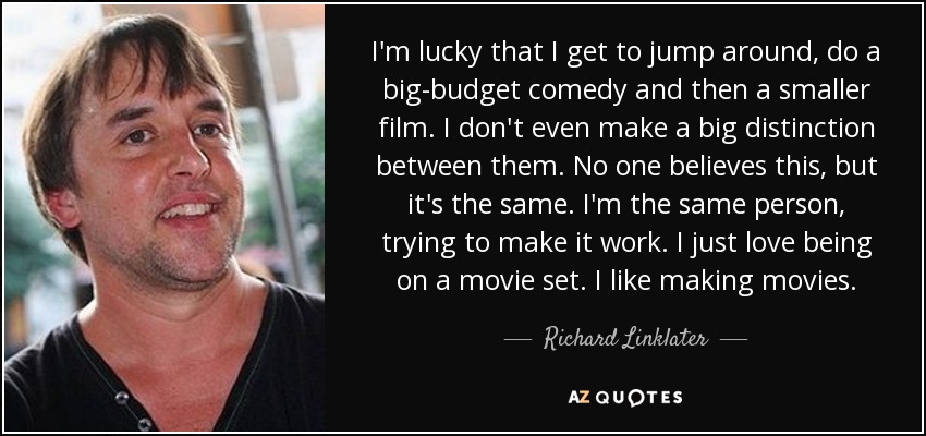 I'm lucky that I get to jump around, do a big-budget comedy and then a smaller film. I don't even make a big distinction between them. No one believes this, but it's the same. I'm the same person, trying to make it work. I just love being on a movie set. I like making movies. - Richard Linklater