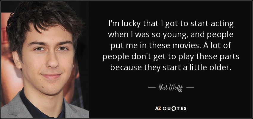 I'm lucky that I got to start acting when I was so young, and people put me in these movies. A lot of people don't get to play these parts because they start a little older. - Nat Wolff