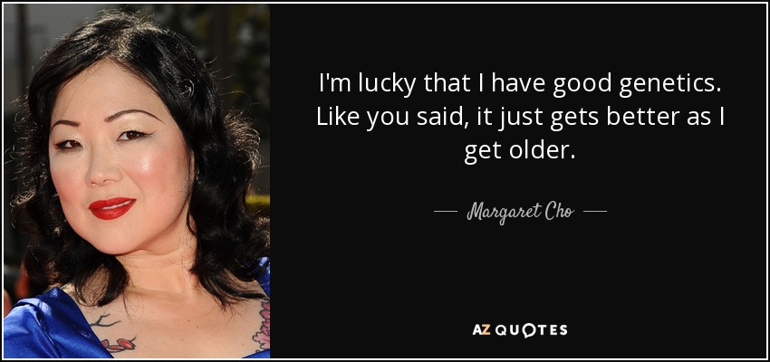 I'm lucky that I have good genetics. Like you said, it just gets better as I get older. - Margaret Cho