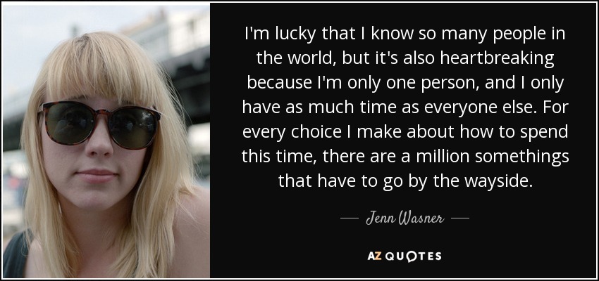 I'm lucky that I know so many people in the world, but it's also heartbreaking because I'm only one person, and I only have as much time as everyone else. For every choice I make about how to spend this time, there are a million somethings that have to go by the wayside. - Jenn Wasner
