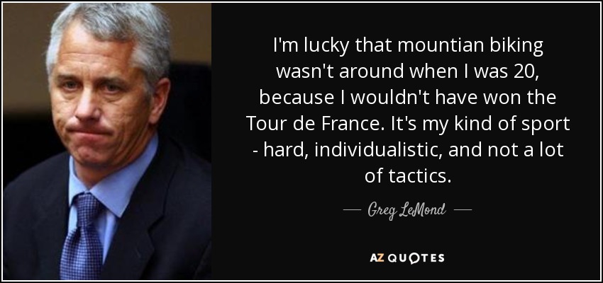 I'm lucky that mountian biking wasn't around when I was 20, because I wouldn't have won the Tour de France. It's my kind of sport - hard, individualistic, and not a lot of tactics. - Greg LeMond