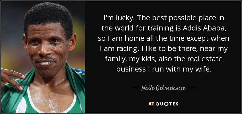 I'm lucky. The best possible place in the world for training is Addis Ababa, so I am home all the time except when I am racing. I like to be there, near my family, my kids, also the real estate business I run with my wife. - Haile Gebrselassie