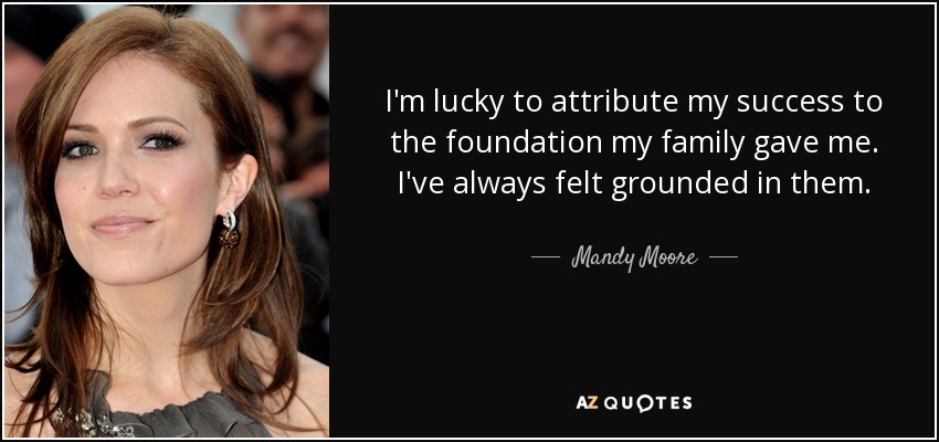 I'm lucky to attribute my success to the foundation my family gave me. I've always felt grounded in them. - Mandy Moore