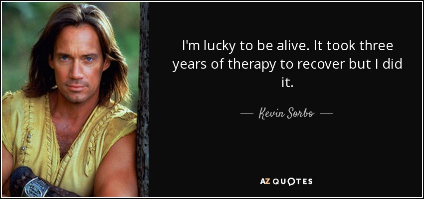 I'm lucky to be alive. It took three years of therapy to recover but I did it. - Kevin Sorbo