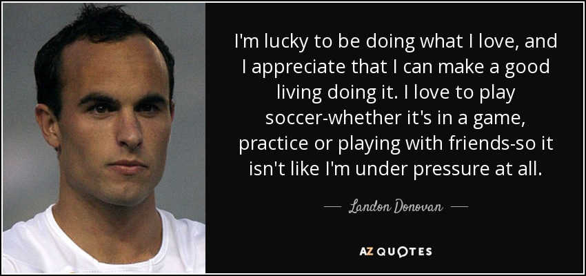 I'm lucky to be doing what I love, and I appreciate that I can make a good living doing it. I love to play soccer-whether it's in a game, practice or playing with friends-so it isn't like I'm under pressure at all. - Landon Donovan