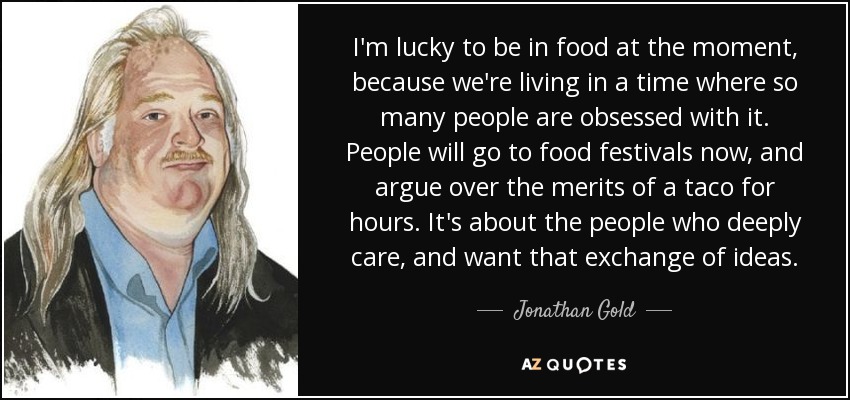 I'm lucky to be in food at the moment, because we're living in a time where so many people are obsessed with it. People will go to food festivals now, and argue over the merits of a taco for hours. It's about the people who deeply care, and want that exchange of ideas. - Jonathan Gold