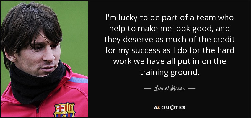 I'm lucky to be part of a team who help to make me look good, and they deserve as much of the credit for my success as I do for the hard work we have all put in on the training ground. - Lionel Messi
