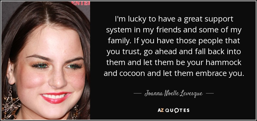 I'm lucky to have a great support system in my friends and some of my family. If you have those people that you trust, go ahead and fall back into them and let them be your hammock and cocoon and let them embrace you. - Joanna Noelle Levesque