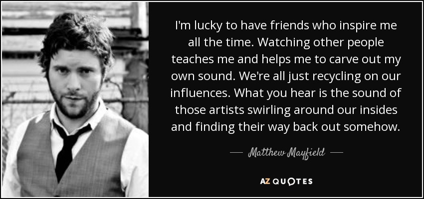 I'm lucky to have friends who inspire me all the time. Watching other people teaches me and helps me to carve out my own sound. We're all just recycling on our influences. What you hear is the sound of those artists swirling around our insides and finding their way back out somehow. - Matthew Mayfield