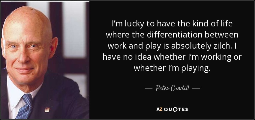 I’m lucky to have the kind of life where the differentiation between work and play is absolutely zilch. I have no idea whether I’m working or whether I’m playing. - Peter Cundill