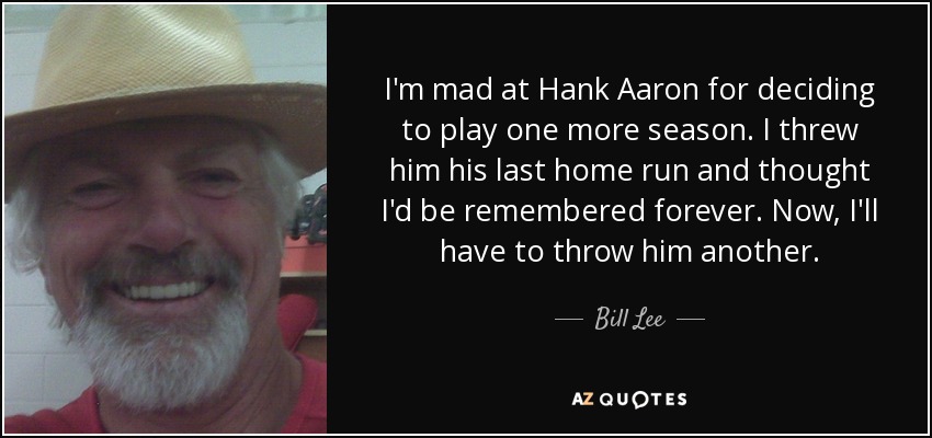 I'm mad at Hank Aaron for deciding to play one more season. I threw him his last home run and thought I'd be remembered forever. Now, I'll have to throw him another. - Bill Lee