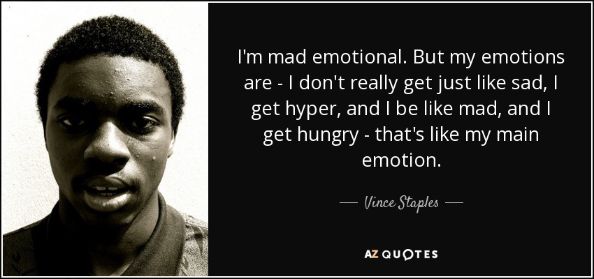 I'm mad emotional. But my emotions are - I don't really get just like sad, I get hyper, and I be like mad, and I get hungry - that's like my main emotion. - Vince Staples