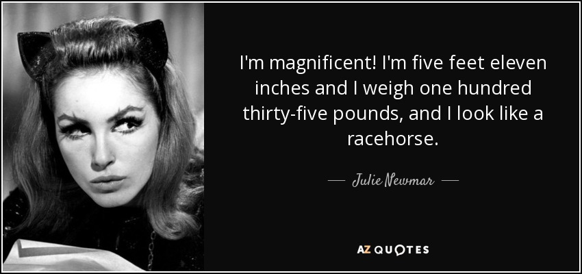 I'm magnificent! I'm five feet eleven inches and I weigh one hundred thirty-five pounds, and I look like a racehorse. - Julie Newmar