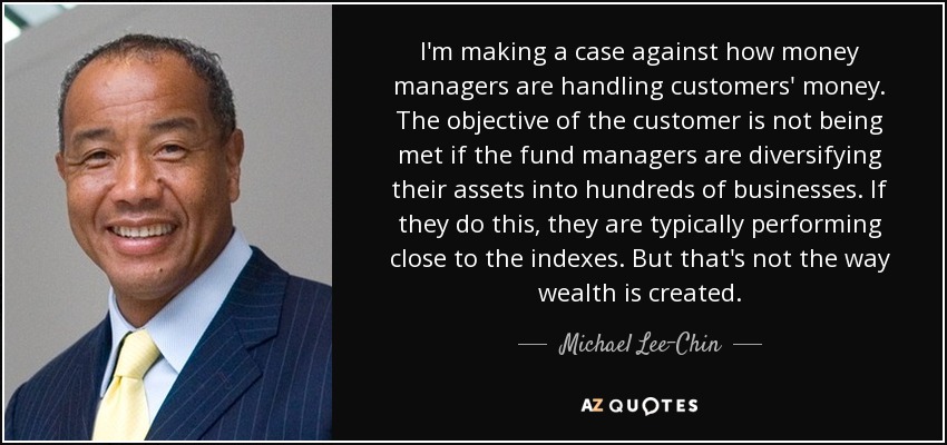 I'm making a case against how money managers are handling customers' money. The objective of the customer is not being met if the fund managers are diversifying their assets into hundreds of businesses. If they do this, they are typically performing close to the indexes. But that's not the way wealth is created. - Michael Lee-Chin