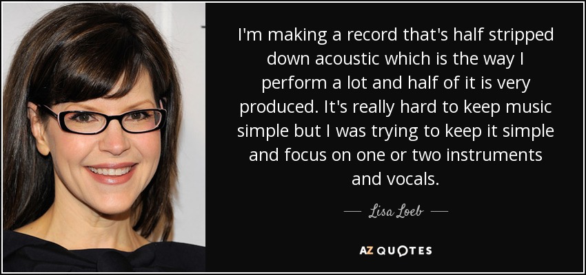 I'm making a record that's half stripped down acoustic which is the way I perform a lot and half of it is very produced. It's really hard to keep music simple but I was trying to keep it simple and focus on one or two instruments and vocals. - Lisa Loeb
