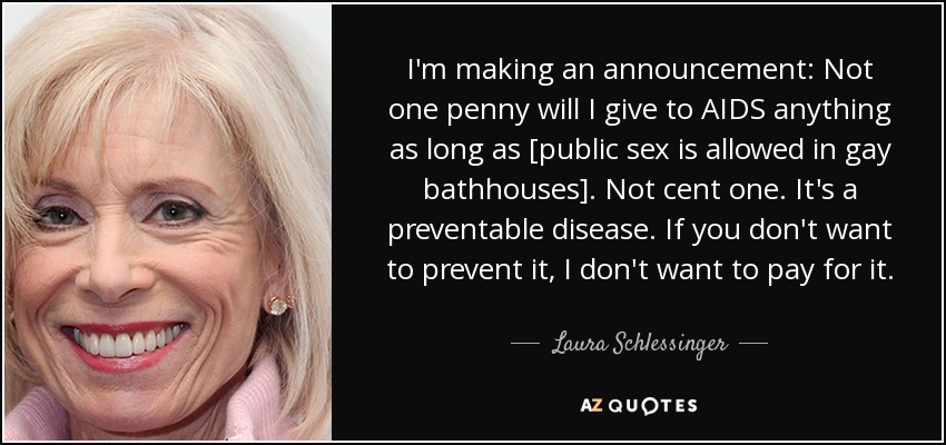 I'm making an announcement: Not one penny will I give to AIDS anything as long as [public sex is allowed in gay bathhouses]. Not cent one. It's a preventable disease. If you don't want to prevent it, I don't want to pay for it. - Laura Schlessinger