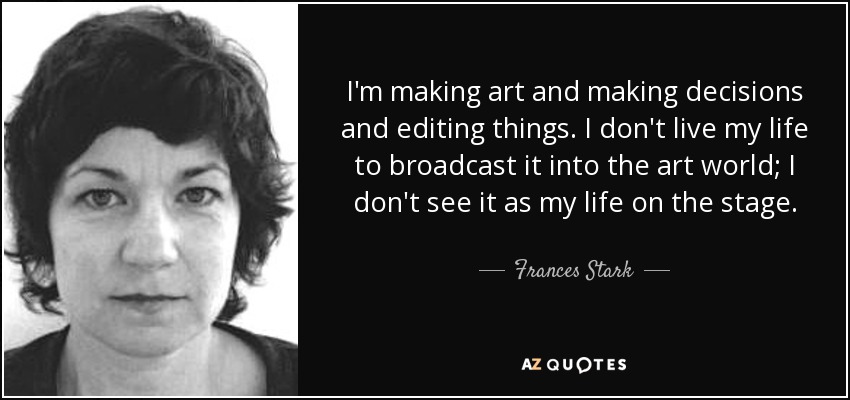 I'm making art and making decisions and editing things. I don't live my life to broadcast it into the art world; I don't see it as my life on the stage. - Frances Stark