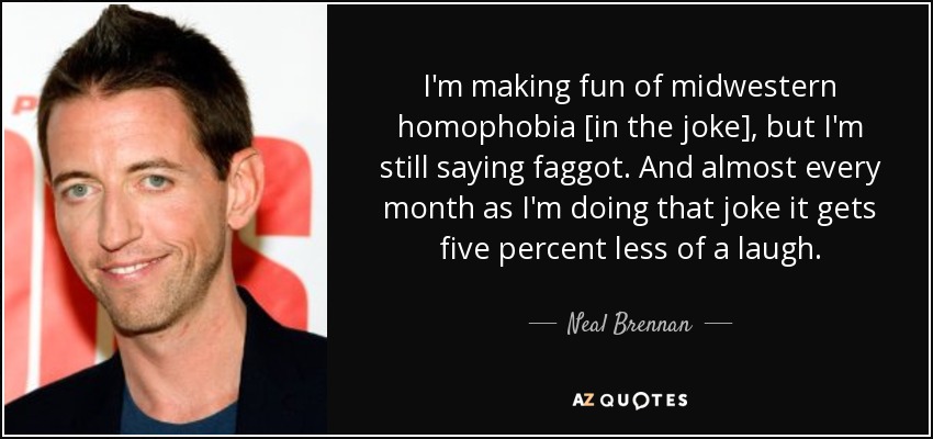 I'm making fun of midwestern homophobia [in the joke], but I'm still saying faggot. And almost every month as I'm doing that joke it gets five percent less of a laugh. - Neal Brennan