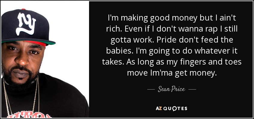 I'm making good money but I ain't rich. Even if I don't wanna rap I still gotta work. Pride don't feed the babies. I'm going to do whatever it takes. As long as my fingers and toes move Im'ma get money. - Sean Price