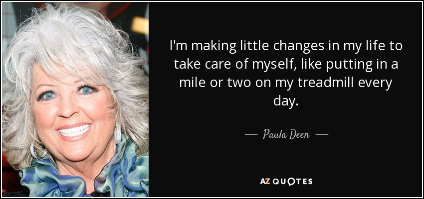 I'm making little changes in my life to take care of myself, like putting in a mile or two on my treadmill every day. - Paula Deen